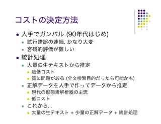 コストの決定方法
人手でガンバル (90年代はじめ)
 試行錯誤の連続, かなり大変
 客観的評価が難しい
統計処理
 大量の生テキストから推定
  超低コスト
  質に問題がある (全文検索目的だったら可能かも)
 正解データを人手で作ってデータから推定
  現代の形態素解析器の主流
  低コスト
 これから...
  大量の生テキスト + 少量の正解データ + 統計処理
 