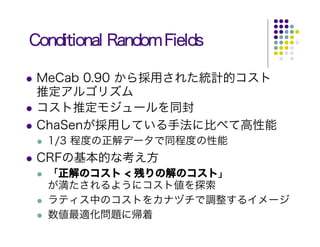 Conditional Random Fields

 MeCab 0.90 から採用された統計的コスト
 推定アルゴリズム
 コスト推定モジュールを同封
 ChaSenが採用している手法に比べて高性能
  1/3 程度の正解データで同程度の性能
 CRFの基本的な考え方
  「正解のコスト < 残りの解のコスト」
  が満たされるようにコスト値を探索
  ラティス中のコストをカナヅチで調整するイメージ
  数値最適化問題に帰着
 