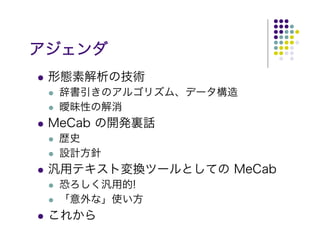 アジェンダ
 形態素解析の技術
  辞書引きのアルゴリズム、データ構造
  曖昧性の解消
 MeCab の開発裏話
  歴史
  設計方針
 汎用テキスト変換ツールとしての MeCab
  恐ろしく汎用的!
  「意外な」使い方
 これから
 