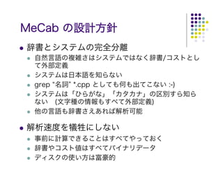 MeCab の設計方針
辞書とシステムの完全分離
 自然言語の複雑さはシステムではなく辞書/コストとし
 て外部定義
 システムは日本語を知らない
 grep “名詞” *.cpp としても何も出てこない :-)
 システムは「ひらがな」「カタカナ」の区別すら知ら
 ない　(文字種の情報もすべて外部定義)
 他の言語も辞書さえあれば解析可能

解析速度を犠牲にしない
 事前に計算できることはすべてやっておく
 辞書やコスト値はすべてバイナリデータ
 ディスクの使い方は富豪的
 