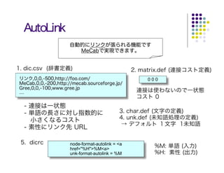 AutoLink
                    自動的にリンクが張られる機能です
                      MeCabで実現できます。


1. dic.csv (辞書定義)                                2. matrix.def (連接コスト定義)
リンク,0,0,-500,http://foo.com/                         000
MeCab,0,0,-200,http://mecab.sourceforge.jp/
Gree,0,0,-100,www.gree.jp
....                                              連接は使わないので一状態
                                                  コスト 0
       - 連接は一状態
       - 単語の長さに対し指数的に                       3. char.def (文字の定義)
         小さくなるコスト                           4. unk.def (未知語処理の定義)
                                             → デフォルト １文字 1未知語
       - 素性にリンク先 URL

 5. dicrc            node-format-autolink = <a
                     href="%H">%M<a>
                                                       %M: 単語 (入力)
                     unk-format-autolink = %M          %H: 素性 (出力)
 