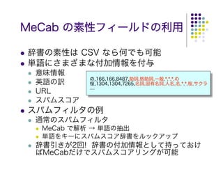 MeCab の素性フィールドの利用

辞書の素性は CSV なら何でも可能
単語にさまざまな付加情報を付与
 意味情報
          の,166,166,8487,助詞,格助詞,一般,*,*,*,の
 英語の訳     桜,1304,1304,7265,名詞,固有名詞,人名,名,*,*,桜,サクラ
          ....
 URL
 スパムスコア
スパムフィルタの例
 通常のスパムフィルタ
  MeCab で解析 → 単語の抽出
  単語をキーにスパムスコア辞書をルックアップ
 辞書引きが2回! 辞書の付加情報として持っておけ
 ばMeCabだけでスパムスコアリングが可能
 