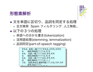 形態素解析
文を単語に区切り、品詞を同定する処理
 全文検索 Spam フィルタリング 人工無能...
以下の３つの処理
 単語への分かち書き(tokenization)
 活用語処理(stemming, lemmatization)
 品詞同定(part-of-speech tagging)
   すもも 名詞,一般,*,*,*,*,すもも,スモモ,スモモ
   も  助詞,係助詞,*,*,*,*,も,モ,モ
   もも 名詞,一般,*,*,*,*,もも,モモ,モモ
   も  助詞,係助詞,*,*,*,*,も,モ,モ
   もも 名詞,一般,*,*,*,*,もも,モモ,モモ
   の  助詞,連体化,*,*,*,*,の,ノ,ノ
   うち 名詞,非自立,副詞可能,*,*,*,うち,ウチ,ウチ
   。  記号,句点,*,*,*,*,。,。,。
 