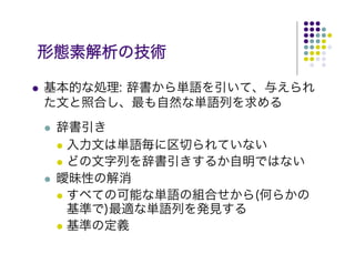 形態素解析の技術

基本的な処理: 辞書から単語を引いて、与えられ
た文と照合し、最も自然な単語列を求める
 辞書引き
  入力文は単語毎に区切られていない
  どの文字列を辞書引きするか自明ではない
 曖昧性の解消
  すべての可能な単語の組合せから(何らかの
  基準で)最適な単語列を発見する
  基準の定義
 