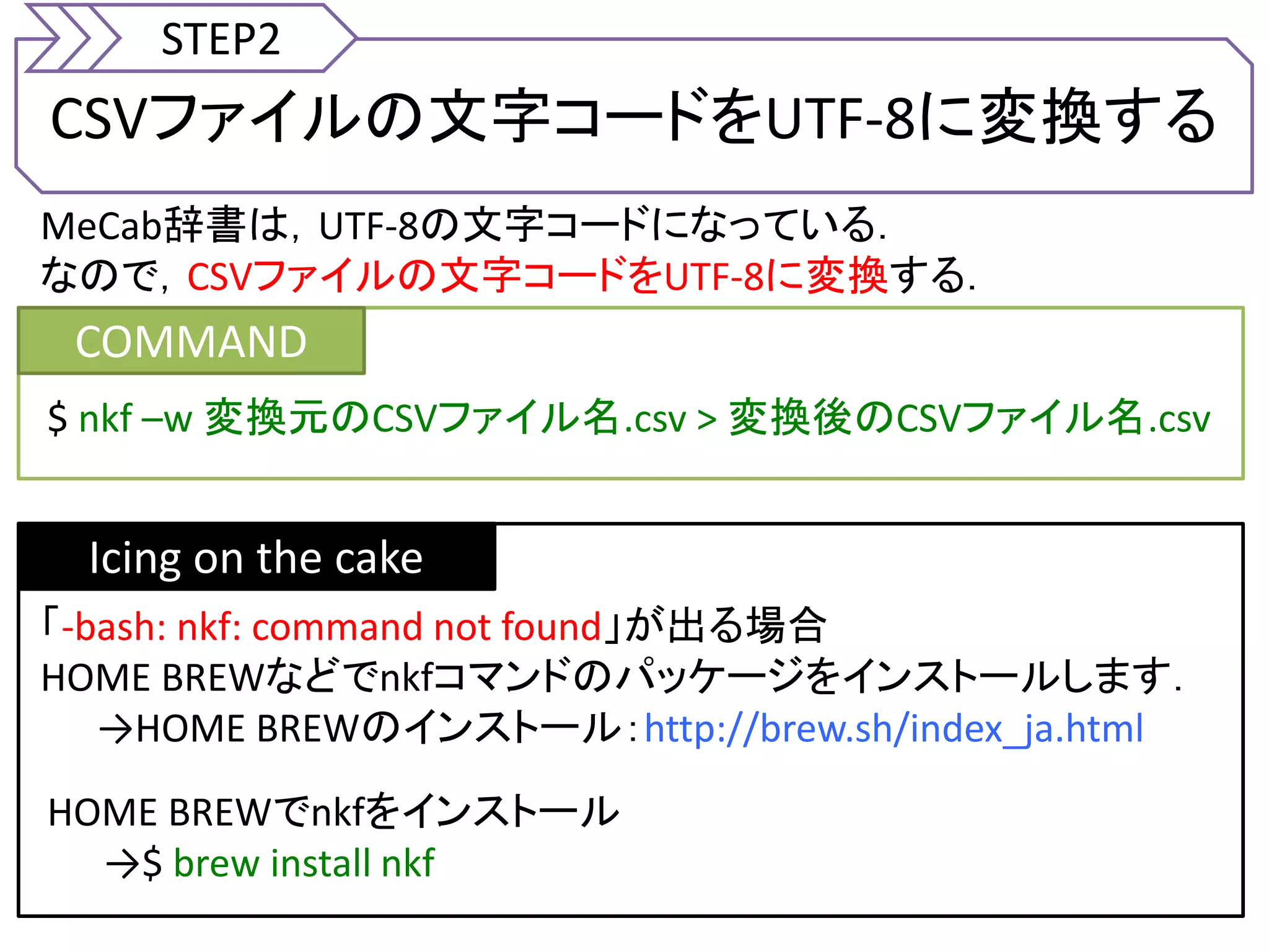 CSVファイルの文字コードをUTF-8に変換する
STEP2
MeCab辞書は，UTF-8の文字コードになっている．
なので，CSVファイルの文字コードをUTF-8に変換する．
COMMAND
$ nkf &ndash;w 変換元のCSVファイル名.csv > 変換後のCSVファイル名.csv
Icing on the cake
「-bash: nkf: command not found」が出る場合
HOME BREWなどでnkfコマンドのパッケージをインストールします．
&rarr;HOME BREWのインストール：http://brew.sh/index_ja.html
HOME BREWでnkfをインストール
&rarr;$ brew install nkf
 