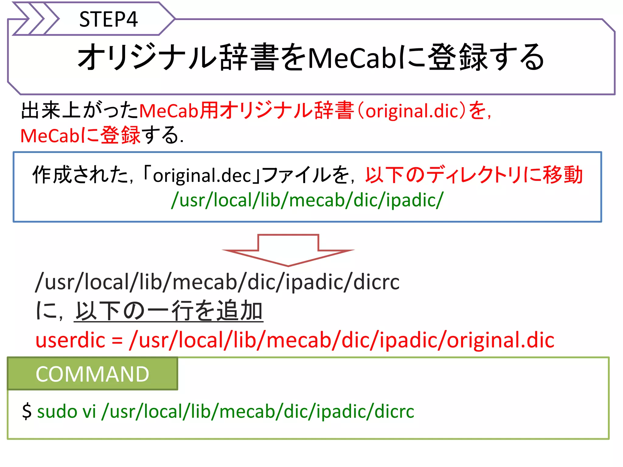 オリジナル辞書をMeCabに登録する
STEP4
出来上がったMeCab用オリジナル辞書（original.dic）を，
MeCabに登録する．
作成された，「original.dec」ファイルを，以下のディレクトリに移動
/usr/local/lib/mecab/dic/ipadic/
COMMAND
$ sudo vi /usr/local/lib/mecab/dic/ipadic/dicrc
/usr/local/lib/mecab/dic/ipadic/dicrc
に，以下の一行を追加
userdic = /usr/local/lib/mecab/dic/ipadic/original.dic
 