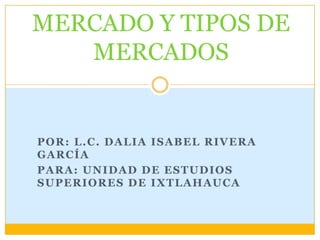 MERCADO Y TIPOS DE
   MERCADOS


POR: L.C. DALIA ISABEL RIVERA
GARCÍA
PARA: UNIDAD DE ESTUDIOS
SUPERIORES DE IXTLAHAUCA
 