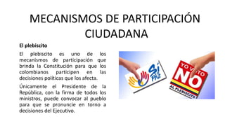 El plebiscito
El plebiscito es uno de los
mecanismos de participación que
brinda la Constitución para que los
colombianos participen en las
decisiones políticas que los afecta.
Únicamente el Presidente de la
República, con la firma de todos los
ministros, puede convocar al pueblo
para que se pronuncie en torno a
decisiones del Ejecutivo.
MECANISMOS DE PARTICIPACIÓN
CIUDADANA
 