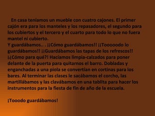     En casa teníamos un mueble con cuatro cajones. El primer cajón era para los manteles y los repasadores, el segundo para los cubiertos y el tercero y el cuarto para todo lo que no fuera mantel ni cubierto.  Y guardábamos.. . ¡¡Cómo guardábamos!! ¡¡Tooooodo lo guardábamos!! ¡¡Guardábamos las tapas de los refrescos!! ¡¿Cómo para qué?! Hacíamos limpia-calzados para poner delante de la puerta para quitarnos el barro. Dobladas y enganchadas a una piola se convertían en cortinas para los bares. Al terminar las clases le sacábamos el corcho, las martillábamos y las clavábamos en una tablita para hacer los instrumentos para la fiesta de fin de año de la escuela.  ¡Tooodo guardábamos! 