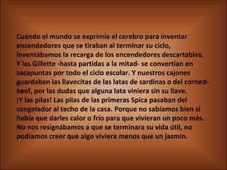 Cuando el mundo se exprimía el cerebro para inventar encendedores que se tiraban al terminar su ciclo, inventábamos la recarga de los encendedores descartables.  Y las Gillette -hasta partidas a la mitad- se convertían en sacapuntas por todo el ciclo escolar. Y nuestros cajones guardaban las llavecitas de las latas de sardinas o del corned-beef, por las dudas que alguna lata viniera sin su llave.  ¡Y las pilas! Las pilas de las primeras Spica pasaban del congelador al techo de la casa. Porque no sabíamos bien si había que darles calor o frío para que vivieran un poco más. No nos resignábamos a que se terminara su vida útil, no podíamos creer que algo viviera menos que un jazmín. 