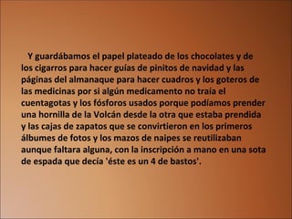    Y guardábamos el papel plateado de los chocolates y de los cigarros para hacer guías de pinitos de navidad y las páginas del almanaque para hacer cuadros y los goteros de las medicinas por si algún medicamento no traía el cuentagotas y los fósforos usados porque podíamos prender una hornilla de la Volcán desde la otra que estaba prendida y las cajas de zapatos que se convirtieron en los primeros álbumes de fotos y los mazos de naipes se reutilizaban aunque faltara alguna, con la inscripción a mano en una sota de espada que decía 'éste es un 4 de bastos'. 