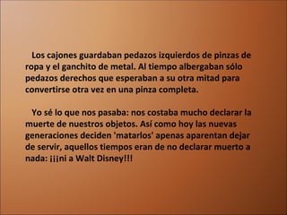     Los cajones guardaban pedazos izquierdos de pinzas de ropa y el ganchito de metal. Al tiempo albergaban sólo pedazos derechos que esperaban a su otra mitad para convertirse otra vez en una pinza completa.    Yo sé lo que nos pasaba: nos costaba mucho declarar la muerte de nuestros objetos. Así como hoy las nuevas generaciones deciden 'matarlos' apenas aparentan dejar de servir, aquellos tiempos eran de no declarar muerto a nada: ¡¡¡ni a Walt Disney!!! 