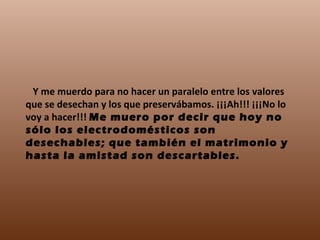     Y me muerdo para no hacer un paralelo entre los valores que se desechan y los que preservábamos. ¡¡¡Ah!!! ¡¡¡No lo voy a hacer!!!  Me muero por decir que hoy no sólo los electrodomésticos son desechables; que también el matrimonio y hasta la amistad son descartables. 
