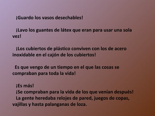     ¡Guardo los vasos desechables!    ¡Lavo los guantes de látex que eran para usar una sola vez!    ¡Los cubiertos de plástico conviven con los de acero inoxidable en el cajón de los cubiertos!   Es que vengo de un tiempo en el que las cosas se compraban para toda la vida!    ¡Es más!    ¡Se compraban para la vida de los que venían después!    La gente heredaba relojes de pared, juegos de copas, vajillas y hasta palanganas de loza. 