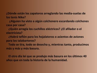 ¿Dónde están los zapateros arreglando las media-suelas de los tenis Nike?     ¿Alguien ha visto a algún colchonero escardando colchones casa por casa?    ¿Quién arregla los cuchillos eléctricos? ¿El afilador o el electricista?    ¿Habrá teflón para los hojalateros o asientos de aviones para los talabarteros?    Todo se tira, todo se desecha y, mientras tanto, producimos más y más y más basura.    El otro día leí que se produjo más basura en los últimos 40 años que en toda la historia de la humanidad. 