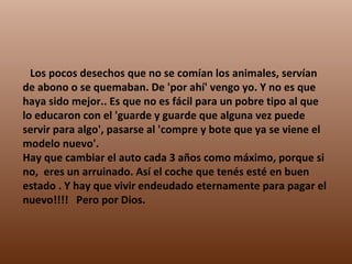      Los pocos desechos que no se comían los animales, servían de abono o se quemaban. De 'por ahí' vengo yo. Y no es que haya sido mejor.. Es que no es fácil para un pobre tipo al que lo educaron con el 'guarde y guarde que alguna vez puede servir para algo', pasarse al 'compre y bote que ya se viene el modelo nuevo'. Hay que cambiar el auto cada 3 años como máximo, porque si no,  eres un arruinado. Así el coche que tenés esté en buen estado . Y hay que vivir endeudado eternamente para pagar el nuevo!!!!   Pero por Dios. 