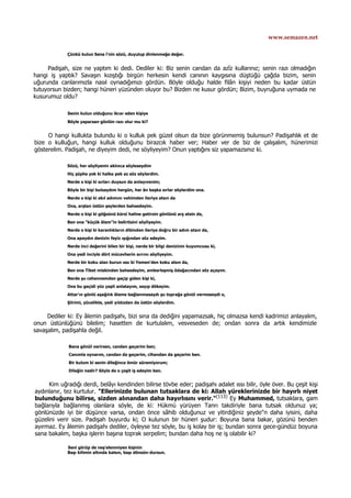 www.semazen.net
Çünkü kulun Sena î'nin sözü, duyulup dinlenmeğe değer.
Padişah, size ne yaptım ki dedi. Dediler ki: Biz senin candan da azîz kullarınız; senin razı olmadığın
hangi iş yaptık? Savaşın kızıştığı birgün herkesin kendi canının kaygısına düştüğü çağda bizim, senin
uğurunda canlarımızla nasıl oynadığımızı gördün. Böyle olduğu halde filân kişiyi neden bu kadar üstün
tutuyorsun bizden; hangi hüneri yüzünden oluyor bu? Bizden ne kusur gördün; Bizim, buyruğuna uymada ne
kusurumuz oldu?
Senin kulun olduğunu ikrar eden kişiye
Böyle yaparsan gönlün razı olur mu ki?
O hangi kullukta bulundu ki o kulluk pek güzel olsun da bize görünmemiş bulunsun? Padişahlık et de
bize o kulluğun, hangi kulluk olduğunu birazcık haber ver; Haber ver de biz de çalışalım, hünerimizi
gösterelim. Padişah, ne diyeyim dedi, ne söyliyeyim? Onun yaptığını siz yapamazsınız ki.
Sözü, her söyliyenin aklınca söyleseydim
Hiç şüphe yok ki halka pek az söz söylerdim.
Nerde o kişi ki sırları duysun da anlayıversin;
Böyle bir kişi bulsaydım hergün, her ân başka sırlar söylerdim ona.
Nerde o kişi ki akıl adımını vehimden ileriye atsın da
Ona, arştan üstün şeylerden bahsedeyim.
Nerde o kişi ki göğsünü kürsî haline getirsin gönlünü arş etsin de,
Ben ona "küçük âlem"in belirtisini söyliyeyim.
Nerde o kişi ki karanlıkların dibinden ileriye doğru bir adım atsın da,
Ona apaydın denizin feyiz ışığından söz edeyim.
Nerde inci değerini bilen bir kişi, nerde bir bilgi denizinin kuyumcusu ki,
Ona yedi inciyle dört mücevherin sırrını söyliyeyim.
Nerde bir koku alan burun ıssı ki Yemen'den koku alsın da,
Ben ona Tibet miskinden bahsedeyim, amberleşmiş ödağacından söz açayım.
Nerde şu cehennemden geçip giden kişi ki,
Ona bu geçidi yüz çeşit anlatayım, sayıp dökeyim.
Attar'ın gönlü aşağılık âleme bağlanmasaydı şu toprağa gönül vermeseydi o,
Şiirimi, yücelikte, yedi yıldızdan da üstün söylerdim.
Dediler ki: Ey âlemin padişahı, bizi sına da dediğini yapamazsak, hiç olmazsa kendi kadrimizi anlayalım,
onun üstünlüğünü bilelim; hasetten de kurtulalım, vesveseden de; ondan sonra da artık kendimizle
savaşalım, padişahla değil.
Bana gönül verirsen, candan geçerim ben;
Canımla oynarım, candan da geçerim, cihandan da geçerim ben.
Bir kulum ki senin dileğince ömür süremiyorum;
Dileğin nedir? Söyle de o çeşit iş edeyim ben.
Kim uğradığı derdi, belâyı kendinden bilirse tövbe eder; padişahı adalet ıssı bilir, öyle över. Bu çeşit kişi
aydınlanır, tez kurtulur. "Ellerinizde bulunan tutsaklara de ki: Allah yüreklerinizde bir hayırlı niyet
bulunduğunu bilirse, sizden alınandan daha hayırlısını verir."(113)
Ey Muhammed, tutsaklara, gam
bağlarıyla bağlanmış olanlara söyle, de ki: Hükmü yürüyen Tanrı takdiriyle bana tutsak oldunuz ya;
gönlünüzde iyi bir düşünce varsa, ondan önce sâhib olduğunuz ve yitirdiğiniz şeyde"n daha iyisini, daha
güzelini verir size. Padişah buyurdu ki; O kulunun bir hüneri şudur: Boyuna bana bakar, gözünü benden
ayırmaz. Ey âlemin padişahı dediler, öyleyse tez söyle, bu iş kolay bir iş; bundan sonra gece-gündüz boyuna
sana bakalım, başka işlerin başına toprak serpelim; bundan daha hoş ne iş olabilir ki?
Seni görüp de neş'elenmiyen kişinin
Başı kilimin altında kalsın, başı dönsün-dursun.
 