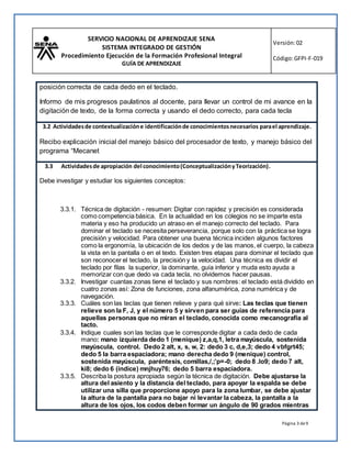 SERVICIO NACIONAL DE APRENDIZAJE SENA
SISTEMA INTEGRADO DE GESTIÓN
Procedimiento Ejecución de la Formación Profesional Integral
GUÍA DE APRENDIZAJE
Versión:02
Código:GFPI-F-019
Página 3 de9
posición correcta de cada dedo en el teclado.
Informo de mis progresos paulatinos al docente, para llevar un control de mi avance en la
digitación de texto, de la forma correcta y usando el dedo correcto, para cada tecla
3.2 Actividadesde contextualizacióne identificaciónde conocimientosnecesarios parael aprendizaje.
Recibo explicación inicial del manejo básico del procesador de texto, y manejo básico del
programa “Mecanet
3.3 Actividadesde apropiación del conocimiento(ConceptualizaciónyTeorización).
Debe investigar y estudiar los siguientes conceptos:
3.3.1. Técnica de digitación - resumen: Digitar con rapidez y precisión es considerada
como competencia básica. En la actualidad en los colegios no se imparte esta
materia y eso ha producido un atraso en el manejo correcto del teclado. Para
dominar el teclado se necesita perseverancia, porque solo con la práctica se logra
precisión y velocidad. Para obtener una buena técnica inciden algunos factores
como la ergonomía, la ubicación de los dedos y de las manos, el cuerpo, la cabeza
la vista en la pantalla o en el texto. Existen tres etapas para dominar el teclado que
son reconocer el teclado, la precisión y la velocidad. Una técnica es dividir el
teclado por filas la superior, la dominante, guía inferior y muda esto ayuda a
memorizar con que dedo va cada tecla, no olvidemos hacer pausas.
3.3.2. Investigar cuantas zonas tiene el teclado y sus nombres: el teclado está dividido en
cuatro zonas así: Zona de funciones, zona alfanumérica, zona numérica y de
navegación.
3.3.3. Cuáles son las teclas que tienen relieve y para qué sirve: Las teclas que tienen
relieve son la F, J, y el número 5 y sirven para ser guías de referencia para
aquellas personas que no miran el teclado, conocida como mecanografía al
tacto.
3.3.4. Indique cuales son las teclas que le corresponde digitar a cada dedo de cada
mano: mano izquierda dedo 1 (menique) z,a,q,1, letra mayúscula, sostenida
mayúscula, control. Dedo 2 alt, x, s, w, 2: dedo 3 c, d,e,3; dedo 4 vbfgrt45;
dedo 5 la barra espaciadora; mano derecha dedo 9 (menique) control,
sostenida mayúscula, paréntesis, comillas,/,;’p=-0; dedo 8 .lo9; dedo 7 alt,
ki8; dedo 6 (índice) mnjhuy76; dedo 5 barra espaciadora.
3.3.5. Describa la postura apropiada según la técnica de digitación. Debe ajustarse la
altura del asiento y la distancia del teclado, para apoyar la espalda se debe
utilizar una silla que proporcione apoyo para la zona lumbar, se debe ajustar
la altura de la pantalla para no bajar ni levantar la cabeza, la pantalla a la
altura de los ojos, los codos deben formar un ángulo de 90 grados mientras
 