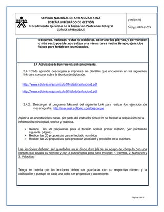 SERVICIO NACIONAL DE APRENDIZAJE SENA
SISTEMA INTEGRADO DE GESTIÓN
Procedimiento Ejecución de la Formación Profesional Integral
GUÍA DE APRENDIZAJE
Versión:02
Código:GFPI-F-019
Página 4 de9
tecleamos, muñecas rectas no doblarlas, no cruzar las piernas, y permanecer
lo más recto posible, no realizar una misma tarea mucho tiempo, ejercicios
físicos para fortalecer los músculos.
3.4 Actividadesde transferenciadel conocimiento.
3.4.1.Cada aprendiz descargará e imprimirá las plantillas que encuentran en los siguientes
link para conocer sobre la técnica de digitación.
http://www.eduteka.org/curriculo2/TecladoEvaluacion1.pdf
http://www.eduteka.org/curriculo2/TecladoEvaluacion2.pdf
3.4.2. Descargar el programa Mecanet del siguiente Link para realizar los ejercicios de
mecanografía: http://mecanet.softonic.com/descargar
Asistir a las orientaciones dadas por parte del instructor con el fin de facilitar la adquisición de la
información conceptual, teórica y práctica.
 Realice las 20 propuestas para el teclado normal primer método, (ver pantallazo
siguiente página).
 Realice las 20 propuestas para el teclado numérico
 Realice las 20 propuestas para practicar velocidad y precisión en la escritura.
Las lecciones deberán ser guardadas en el disco duro (d) de su equipo de cómputo con una
carpeta que llevará su nombre y con 3 subcarpetas para cada método: 1. Normal, 2. Numérico y
3. Velocidad
Tenga en cuenta que las lecciones deben ser guardadas con su respectivo número y la
calificación o puntaje de cada una debe ser progresiva o ascendente.
 