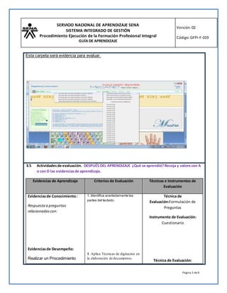 SERVICIO NACIONAL DE APRENDIZAJE SENA
SISTEMA INTEGRADO DE GESTIÓN
Procedimiento Ejecución de la Formación Profesional Integral
GUÍA DE APRENDIZAJE
Versión:02
Código:GFPI-F-019
Página 5 de9
Esta carpeta será evidencia para evaluar.
3.5 Actividadesde evaluación. DESPUÉS DEL APRENDIZAJE ¿Qué se aprendió? Recoja y valore con A
o con D las evidenciasde aprendizaje.
Evidencias de Aprendizaje Criterios de Evaluación Técnicas e Instrumentos de
Evaluación
Evidenciasde Conocimiento:
Respuestaa preguntas
relacionadascon:
Evidenciasde Desempeño:
Realizar un Procedimiento
1. Identifica acertadamente las
partes del teclado.
1. Aplica Técnicas de digitación en
la elaboración de documentos.
Técnica de
Evaluación:Formulación de
Preguntas
Instrumento de Evaluación:
Cuestionario
Técnica de Evaluación:
 