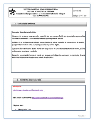 SERVICIO NACIONAL DE APRENDIZAJE SENA
SISTEMA INTEGRADO DE GESTIÓN
Procedimiento Ejecución de la Formación Profesional Integral
GUÍA DE APRENDIZAJE
Versión:02
Código:GFPI-F-019
Página 8 de9
Bibliografía:
http://www.eduteka.org/Teclado2.php
MECANET SOFTWARE: http://mecanet.softonic.com/descargar
Páginas web:
 Monografias.com
Concepto: Describa su definición:
Mecanet: Es un curso para aprender a escribir de una manera fluida en computador, con muchas
lecciones se aprenderá a utilizar correctamente y con agilidad el teclado.
Teclado: Es un periférico que consiste en un sistema de teclas, como las de una máquina de escribir,
que permite introducir datos a un computador o dispositivo digital.
Digitación: Adiestramiento de las manos en la ejecución de una labor donde hallan teclados, es una
prolongación semejante a un dedo.
Barras: En computación barras de menú son las que nos indican las opciones o herramientas de una
aplicación informática, dispuestas en menús desplegables.
6. REFERENTES BIBLIOGRÁFICOS
5. GLOSARIO DE TERMINOS
 