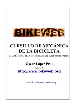 CURSILLO DE MECÁNICA
   DE LA BICICLETA
(O COMO MANTENER LA BICI SIN DEJARSE EL SUELDO EN EL TALLER)
                            por

                Óscar López Prat
                         Redactor de

        http://www.bikeweb.org

                 e-mail: webmaster@bikeweb.org
 