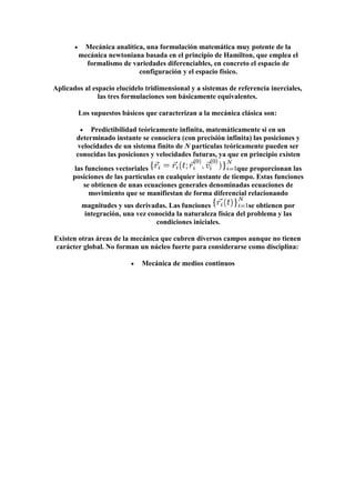 Mecánica analítica, una formulación matemática muy potente de la
        mecánica newtoniana basada en el principio de Hamilton, que emplea el
          formalismo de variedades diferenciables, en concreto el espacio de
                          configuración y el espacio físico.

Aplicados al espacio elucídelo tridimensional y a sistemas de referencia inerciales,
               las tres formulaciones son básicamente equivalentes.

        Los supuestos básicos que caracterizan a la mecánica clásica son:

            Predictibilidad teóricamente infinita, matemáticamente si en un
       determinado instante se conociera (con precisión infinita) las posiciones y
        velocidades de un sistema finito de N partículas teóricamente pueden ser
       conocidas las posiciones y velocidades futuras, ya que en principio existen
      las funciones vectoriales                               que proporcionan las
      posiciones de las partículas en cualquier instante de tiempo. Estas funciones
         se obtienen de unas ecuaciones generales denominadas ecuaciones de
           movimiento que se manifiestan de forma diferencial relacionando
         magnitudes y sus derivadas. Las funciones               se obtienen por
          integración, una vez conocida la naturaleza física del problema y las
                                 condiciones iniciales.

Existen otras áreas de la mecánica que cubren diversos campos aunque no tienen
carácter global. No forman un núcleo fuerte para considerarse como disciplina:

                             Mecánica de medios continuos
 
