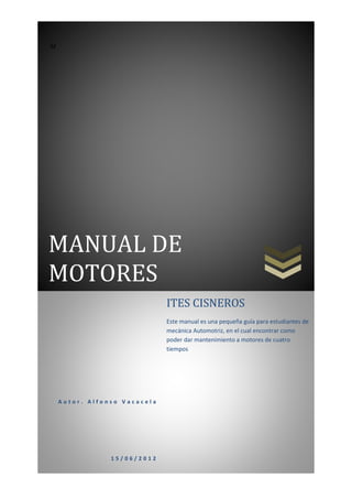 M




MANUAL DE
MOTORES
                              ITES CISNEROS
                              Este manual es una pequeña guía para estudiantes de
                              mecánica Automotriz, en el cual encontrar como
                              poder dar mantenimiento a motores de cuatro
                              tiempos




    Autor. Alfonso Vacacela




                15/06/2012
 