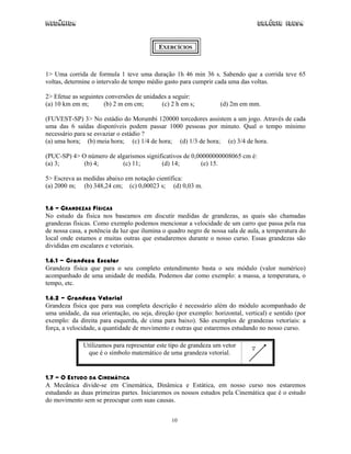 Mecânica                                                                        Colégio IDESA


                                           EXERCÍCIOS



1> Uma corrida de formula 1 teve uma duração 1h 46 min 36 s. Sabendo que a corrida teve 65
voltas, determine o intervalo de tempo médio gasto para cumprir cada uma das voltas.

2> Efetue as seguintes conversões de unidades a seguir:
(a) 10 km em m;       (b) 2 m em cm;       (c) 2 h em s;          (d) 2m em mm.

(FUVEST-SP) 3> No estádio do Morumbi 120000 torcedores assistem a um jogo. Através de cada
uma das 6 saídas disponíveis podem passar 1000 pessoas por minuto. Qual o tempo mínimo
necessário para se esvaziar o estádio ?
(a) uma hora; (b) meia hora; (c) 1/4 de hora; (d) 1/3 de hora; (e) 3/4 de hora.

(PUC-SP) 4> O número de algarismos significativos de 0,00000000008065 cm é:
(a) 3;       (b) 4;       (c) 11;        (d) 14;         (e) 15.

5> Escreva as medidas abaixo em notação científica:
(a) 2000 m; (b) 348,24 cm; (c) 0,00023 s; (d) 0,03 m.


1.6 - GRANDEZAS FÍSICAS
No estudo da física nos baseamos em discutir medidas de grandezas, as quais são chamadas
grandezas físicas. Como exemplo podemos mencionar a velocidade de um carro que passa pela rua
de nossa casa, a potência da luz que ilumina o quadro negro de nossa sala de aula, a temperatura do
local onde estamos e muitas outras que estudaremos durante o nosso curso. Essas grandezas são
divididas em escalares e vetoriais.

1.6.1 - Grandeza Escalar
Grandeza física que para o seu completo entendimento basta o seu módulo (valor numérico)
acompanhado de uma unidade de medida. Podemos dar como exemplo: a massa, a temperatura, o
tempo, etc.

1.6.2 - Grandeza Vetorial
Grandeza física que para sua completa descrição é necessário além do módulo acompanhado de
uma unidade, da sua orientação, ou seja, direção (por exemplo: horizontal, vertical) e sentido (por
exemplo: da direita para esquerda, de cima para baixo). São exemplos de grandezas vetoriais: a
força, a velocidade, a quantidade de movimento e outras que estaremos estudando no nosso curso.

              Utilizamos para representar este tipo de grandeza um vetor
               que é o símbolo matemático de uma grandeza vetorial.


1.7 - O ESTUDO DA CINEMÁTICA
A Mecânica divide-se em Cinemática, Dinâmica e Estática, em nosso curso nos estaremos
estudando as duas primeiras partes. Iniciaremos os nossos estudos pela Cinemática que é o estudo
do movimento sem se preocupar com suas causas.


                                                10
 