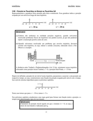 Mecânica                                                                          Colégio IDESA

1.10 - POSIÇÃO NA TRAJETÓRIA OU ESPAÇO NA TRAJETÓRIA (S)
Representaremos a grandeza física posição pela letra s minúscula. Essa grandeza indica a posição
ocupada por um móvel ao longo de uma trajetória.




                         s = - 10 m                            s = - 20 m

     IMPORTANTE:

     (a) Embora não tenhamos na realidade posições negativas, quando estivermos
        resolvendo problemas físicos de trajetórias isso poderá ocorrer, já que não podemos
        repetir a numeração positiva antes do zero.

     (b) Quando estivermos resolvendo um problema que envolva trajetória, devemos
        orientar esta trajetória, ou seja, indicar o sentido crescente, indicando início e fim.
        Observe o exemplo:




     A distância entre Taubaté e Pindamonhangaba é de 15 km, orientamos nossa trajetória,
     colocando como posição inicial Taubaté, s = 0, e posição final Pinda, s = 15 km.


Depois de definida a posição de um móvel numa trajetória, passaremos a associar a esta posição um
respectivo tempo, ou seja, construiremos uma função da posição ocupada pelo móvel com o tempo.
Isso será de extrema importância para os próximos capítulos.




Neste caso temos que para s = - 10 m, temos t = 5 s.

Nos próximos capítulos estudaremos uma regra geral para formar esta função (entre a posição e o
tempo) para determinados tipos de movimento.
            IMPORTANTE:
            Chamamos de posição inicial aquela em que o instante é t = 0, ou seja, o
            início do movimento e indicamos por so.


                                                12
 