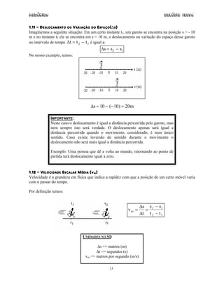 Mecânica                                                                         Colégio IDESA


1.11 - DESLOCAMENTO OU VARIAÇÃO DO ESPAÇO(∆S)
Imaginemos a seguinte situação: Em um certo instante t1, um garoto se encontra na posição s = - 10
m e no instante t2 ele se encontra em s = 10 m, o deslocamento ou variação do espaço desse garoto
no intervalo de tempo ∆t = t 2 − t 1 é igual a:
                                          ∆s = s2 − s1
No nosso exemplo, temos:




                                    ∆s = 10 − ( −10) = 20m

            IMPORTANTE:
            Neste caso o deslocamento é igual a distância percorrida pelo garoto, mas
            nem sempre isto será verdade. O deslocamento apenas será igual a
            distância percorrida quando o movimento, considerado, é num único
            sentido. Caso exista inversão de sentido durante o movimento o
            deslocamento não será mais igual a distância percorrida.

            Exemplo: Uma pessoa que dê a volta ao mundo, retornando ao ponto de
            partida terá deslocamento igual a zero.


1.12 - VELOCIDADE ESCALAR MÉDIA (vm)
Velocidade é a grandeza em física que indica a rapidez com que a posição de um certo móvel varia
com o passar do tempo.

Por definição temos:


                                                                  ∆s s 2 − s 1
                                                          vm =      =
                                                                  ∆t t 2 − t 1



                               UNIDADES NO SI:

                                       ∆s => metros (m)
                                       ∆t => segundos (s)
                                 vm => metros por segundo (m/s)

                                               13
 