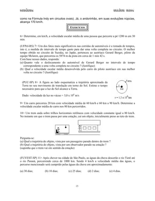 Mecânica                                                                           Colégio IDESA

como na Fórmula Indy em circuitos ovais). Já, o andorinhão, em suas evoluções núpcias,
alcança 170 km/h.
                                            EXERCÍCIOS


6> Determine, em km/h, a velocidade escalar média de uma pessoa que percorre a pé 1200 m em 30
min.

(UFPel-RS) 7> Um dos fatos mais significativos nas corridas de automóveis é a tomada de tempos,
isto é, a medida do intervalo de tempo gasto para dar uma volta completa no circuito. O melhor
tempo obtido no circuito de Suzuka, no Japão, pertenceu ao austríaco Gerard Berger, piloto da
equipe Mclaren, que percorreu os 5874 m da pista em cerca de 1 min 42 s.
Com base nesses dados, responda:
(a) Quanto vale o deslocamento do automóvel de Gerard Berger no intervalo de tempo
   correspondente a uma volta completa no circuito ? (Justifique)
(b) Qual a velocidade escalar média desenvolvida pelo carro do piloto austríaco em sua melhor
   volta no circuito ? (Justifique)


 (PUC-SP) 8> A figura ao lado esquematiza a trajetória aproximada da
 Terra no seu movimento de translação em torno do Sol. Estime o tempo
 necessário para que a luz do Sol alcance a Terra.

 Dado: velocidade da luz no vácuo = 3,0 x 108 m/s

9> Um carro percorreu 20 km com velocidade média de 60 km/h e 60 km a 90 km/h. Determine a
velocidade escalar média do carro nos 80 km percorridos.

10> Um trem anda sobre trilhos horizontais retilíneos com velocidade constante igual a 80 km/h.
No instante em que o trem passa por uma estação, cai um objeto, inicialmente preso ao teto do trem.




Pergunta-se:
(a) Qual a trajetória do objeto, vista por um passageiro parado dentro do trem ?
(b) Qual a trajetória do objeto, vista por um observador parado na estação ?
(suponha que o trem vai em sentido da estação)


(FUVEST-SP) 11> Após chover na cidade de São Paulo, as águas da chuva descerão o rio Tietê até
o rio Paraná, percorrendo cerca de 1000 km. Sendo 4 km/h a velocidade média das águas, o
percurso mencionado será cumprido pelas águas da chuva em aproximadamente:

(a) 30 dias;          (b) 10 dias;        (c) 25 dias;     (d) 2 dias;        (e) 4 dias.




                                                 15
 