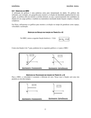 Mecânica                                                                         Colégio IDESA

2.3 – GRÁFICOS DO MRU
A utilização de gráficos é uma poderosa arma para interpretação de dados. Os gráficos são
utilizados, por exemplo, em geografia para mostrar a evolução da densidade populacional de uma
região, na política afim de mostrar a corrida eleitoral, ou seja, o posicionamento dos candidatos na
disputa de um cargo político e também na matemática mostrando desde funções simples a funções
complexas.

Em física, utilizaremos os gráficos para mostrar a evolução no tempo de grandezas como espaço,
velocidade e aceleração.


                       GRÁFICOS DO ESPAÇO EM FUNÇÃO DO TEMPO (s x t)


            No MRU, temos a seguinte função horária (s = f (t)):
                                                                      s = so + v.t


Como esta função é do 1o grau, podemos ter os seguintes gráficos s x t para o MRU:




               MOVIMENTO PROGRESSIVO                  MOVIMENTO RETRﬁGRADO


                      GRÁFICOS DA VELOCIDADE EM FUNÇÃO DO TEMPO (v x t)
Para o MRU, a velocidade é constante e diferente de zero. Nesse caso a função será uma reta
paralela ao eixo dos tempos.




               MOVIMENTO PROGRESSIVO                  MOVIMENTO RETRﬁGRADO




                                                22
 