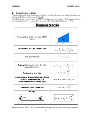 Mecânica                                                                           Colégio IDESA



3.4 - FUNÇÃO HORÁRIA DO MRUV
Precisamos encontrar uma função que nos forneça a posição do móvel em qualquer instante num
Movimento Retilíneo Uniformemente Variado.
Considerando que o móvel realiza um MRUV e está partindo, no instante t = 0, do espaço inicial so
com velocidade inicial vo e aceleração a, passemos a demonstrar a função horária s = f (t).




       Observando o gráfico v x t do MRUV,
                     temos:




        Calculando a área do Trapézio fica:                        B+b    v + vo
                                                             A=        h=        t
                                                                    2        2

                  mas, sabemos que:                                  v = v o + a.t



         Logo, podemos rescrever a área da                      v o + a.t + v o     2 v t a.t 2
                                                           A=                   .t = o +
                 seguinte maneira:                                     2              2    2

                                                                               a.t 2
               Finalmente a área fica:                            A = v o .t +
                                                                                2
    Como vimos na 2a propriedade de gráficos
         do MRU, o deslocamento ∆s é                       ∆s ≡ A ou ainda, s − s o = A
       numericamente igual a área, logo:

                                                                                   a.t 2
            Finalmente temos, então que:                        s − s o = v o .t +
                                                                                    2
                        ou seja:


                                                                               a.t 2
                                                            s = s o + v o .t +
                                                                                2

Sabemos que essa função é do 2o grau e nos fornecerá a posição do móvel num instante qualquer.
                                               28
 