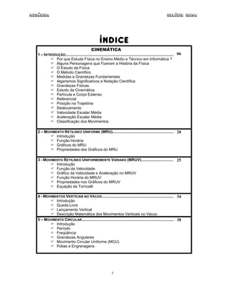 Mecânica                                                                                                     Colégio IDESA




                                                     ÍNDICE
                                              CINEMÁTICA
   1 – INTRODUÇÃO..................................................................................................... 06
             Por que Estuda Física no Ensino Médio e Técnico em Informática ?
             Alguns Personagens que Fizeram a História da Física
             O Estudo da Física
             O Método Científico
             Medidas e Grandezas Fundamentais
             Algarismos Significativos e Notação Científica
             Grandezas Físicas
             Estudo da Cinemática
             Partícula e Corpo Extenso
             Referencial
             Posição na Trajetória
             Deslocamento
             Velocidade Escalar Média
             Aceleração Escalar Média
             Classificação dos Movimentos

   2 – MOVIMENTO RETILÍNEO UNIFORME (MRU)......................................................... 20
             Introdução
             Função Horária
             Gráficos do MRU
             Propriedades dos Gráficos do MRU

   3 - MOVIMENTO RETILÍNEO UNIFORMEMENTE VARIADO (MRUV).............................. 25
             Introdução
             Função da Velocidade
             Gráfico da Velocidade e Aceleração no MRUV
             Função Horária do MRUV
             Propriedades nos Gráficos do MRUV
             Equação de Torricelli

   4 - MOVIMENTOS VERTICAIS NO VÁCUO................................................................... 34
             Introdução
             Queda Livre
             Lançamento Vertical
             Descrição Matemática dos Movimentos Verticais no Vácuo
   5 – MOVIMENTO CIRCULAR...................................................................................... 38
             Introdução
             Período
             Freqüência
             Grandezas Angulares
             Movimento Circular Uniforme (MCU)
             Polias e Engrenagens




                                                               3
 