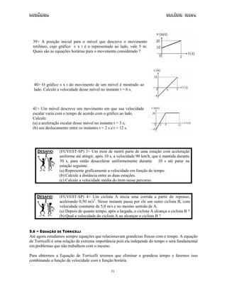 Mecânica                                                                         Colégio IDESA




  39> A posição inicial para o móvel que descreve o movimento
  retilíneo, cujo gráfico v x t é o representado ao lado, vale 5 m.
  Quais são as equações horárias para o movimento considerado ?




  40> O gráfico s x t do movimento de um móvel é mostrado ao
  lado. Calcule a velocidade desse móvel no instante t = 6 s.



 41> Um móvel descreve um movimento em que sua velocidade
 escalar varia com o tempo de acordo com o gráfico ao lado.
 Calcule:
 (a) a aceleração escalar desse móvel no instante t = 3 s;
 (b) seu deslocamento entre os instantes t = 2 s e t = 12 s.




    DESAFIO:     (FUVEST-SP) 3> Um trem de metrô parte de uma estação com aceleração
                 uniforme até atingir, após 10 s, a velocidade 90 km/h, que é mantida durante
                 30 s, para então desacelerar uniformemente durante 10 s até parar na
                 estação seguinte.
                 (a) Represente graficamente a velocidade em função do tempo.
                 (b) Calcule a distância entre as duas estações.
                 (c) Calcule a velocidade média do trem nesse percurso.


    DESAFIO:     (FUVEST-SP) 4> Um ciclista A inicia uma corrida a partir do repouso,
                 acelerando 0,50 m/s2. Nesse instante passa por ele um outro ciclista B, com
                 velocidade constante de 5,0 m/s e no mesmo sentido de A.
                 (a) Depois de quanto tempo, após a largada, o ciclista A alcança o ciclista B ?
                 (b) Qual a velocidade do ciclista A ao alcançar o ciclista B ?


3.6 - EQUAÇÃO DE TORRICELLI
Até agora estudamos sempre equações que relacionavam grandezas físicas com o tempo. A equação
de Torricelli é uma relação de extrema importância pois ela independe do tempo e será fundamental
em problemas que não trabalhem com o mesmo.

Para obtermos a Equação de Torricelli teremos que eliminar a grandeza tempo e faremos isso
combinando a função da velocidade com a função horária.

                                                31
 