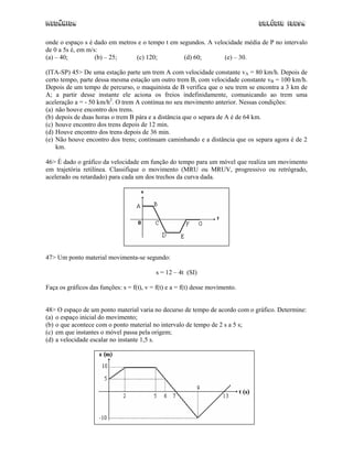 Mecânica                                                                       Colégio IDESA

onde o espaço s é dado em metros e o tempo t em segundos. A velocidade média de P no intervalo
de 0 a 5s é, em m/s:
(a) – 40;          (b) – 25;    (c) 120;          (d) 60;       (e) – 30.

(ITA-SP) 45> De uma estação parte um trem A com velocidade constante vA = 80 km/h. Depois de
certo tempo, parte dessa mesma estação um outro trem B, com velocidade constante vB = 100 km/h.
Depois de um tempo de percurso, o maquinista de B verifica que o seu trem se encontra a 3 km de
A; a partir desse instante ele aciona os freios indefinidamente, comunicando ao trem uma
aceleração a = - 50 km/h2. O trem A continua no seu movimento anterior. Nessas condições:
(a) não houve encontro dos trens.
(b) depois de duas horas o trem B pára e a distância que o separa de A é de 64 km.
(c) houve encontro dos trens depois de 12 min.
(d) Houve encontro dos trens depois de 36 min.
(e) Não houve encontro dos trens; continuam caminhando e a distância que os separa agora é de 2
    km.

46> É dado o gráfico da velocidade em função do tempo para um móvel que realiza um movimento
em trajetória retilínea. Classifique o movimento (MRU ou MRUV, progressivo ou retrógrado,
acelerado ou retardado) para cada um dos trechos da curva dada.




47> Um ponto material movimenta-se segundo:

                                            s = 12 – 4t (SI)

Faça os gráficos das funções: s = f(t), v = f(t) e a = f(t) desse movimento.


48> O espaço de um ponto material varia no decurso de tempo de acordo com o gráfico. Determine:
(a) o espaço inicial do movimento;
(b) o que acontece com o ponto material no intervalo de tempo de 2 s a 5 s;
(c) em que instantes o móvel passa pela origem;
(d) a velocidade escalar no instante 1,5 s.




                                                  33
 