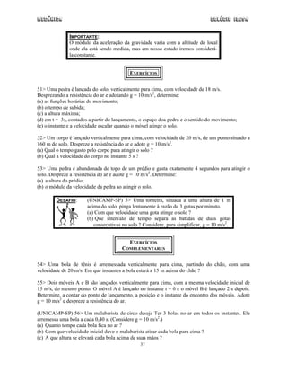 Mecânica                                                                        Colégio IDESA


              IMPORTANTE:
              O módulo da aceleração da gravidade varia com a altitude do local
              onde ela está sendo medida, mas em nosso estudo iremos considerá-
              la constante.


                                          EXERCÍCIOS


51> Uma pedra é lançada do solo, verticalmente para cima, com velocidade de 18 m/s.
Desprezando a resistência do ar e adotando g = 10 m/s2, determine:
(a) as funções horárias do movimento;
(b) o tempo de subida;
(c) a altura máxima;
(d) em t = 3s, contados a partir do lançamento, o espaço doa pedra e o sentido do movimento;
(e) o instante e a velocidade escalar quando o móvel atinge o solo.

52> Um corpo é lançado verticalmente para cima, com velocidade de 20 m/s, de um ponto situado a
160 m do solo. Despreze a resistência do ar e adote g = 10 m/s2.
(a) Qual o tempo gasto pelo corpo para atingir o solo ?
(b) Qual a velocidade do corpo no instante 5 s ?

53> Uma pedra é abandonada do topo de um prédio e gasta exatamente 4 segundos para atingir o
solo. Despreze a resistência do ar e adote g = 10 m/s2. Determine:
(a) a altura do prédio;
(b) o módulo da velocidade da pedra ao atingir o solo.

        DESAFIO:       (UNICAMP-SP) 5> Uma torneira, situada a uma altura de 1 m
                       acima do solo, pinga lentamente à razão de 3 gotas por minuto.
                       (a) Com que velocidade uma gota atinge o solo ?
                       (b) Que intervalo de tempo separa as batidas de duas gotas
                          consecutivas no solo ? Considere, para simplificar, g = 10 m/s2.


                                          EXERCÍCIOS
                                       COMPLEMENTARES


54> Uma bola de tênis é arremessada verticalmente para cima, partindo do chão, com uma
velocidade de 20 m/s. Em que instantes a bola estará a 15 m acima do chão ?

55> Dois móveis A e B são lançados verticalmente para cima, com a mesma velocidade inicial de
15 m/s, do mesmo ponto. O móvel A é lançado no instante t = 0 e o móvel B é lançado 2 s depois.
Determine, a contar do ponto de lançamento, a posição e o instante do encontro dos móveis. Adote
g = 10 m/s2 e despreze a resistência do ar.

(UNICAMP-SP) 56> Um malabarista de circo deseja Ter 3 bolas no ar em todos os instantes. Ele
arremessa uma bola a cada 0,40 s. (Considere g = 10 m/s2.)
(a) Quanto tempo cada bola fica no ar ?
(b) Com que velocidade inicial deve o malabarista atirar cada bola para cima ?
(c) A que altura se elevará cada bola acima de suas mãos ?
                                               37
 