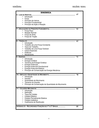 Mecânica                                                                                                         Colégio IDESA


                                                  DINÂMICA
   6 – LEIS DE NEWTON.............................................................................................. 47
              Introdução
              Força
              Princípio da Inércia
              Princípio Fundamental
              Princípio da Ação e Reação

   7 – APLICAÇÕES DO PRINCÍPIO FUNDAMENTAL....................................................... 52
             Força Peso
             Reação Normal
             Força de Atrito
             Força de Tração

   8 – TRABALHO....................................................................................................... 62
              Introdução
              Trabalho de uma Força Constante
              Tipos de Trabalho
              Trabalho de uma Força Variável
              Casos Especiais
              Potência
              Rendimento
   9 - ENERGIA........................................................................................................... 71
              Introdução
              Energia Cinética
              Teorema da Energia Cinética
              Energia Potencial
              Energia Potencial Gravitacional
              Energia Potencial Elástica
              Princípio de Conservação da Energia Mecânica

   10 – IMPULSO E QUANTIDADE DE MOVIMENTO......................................................... 78
             Introdução
             Impulso
             Quantidade de Movimento
             Teorema do Impulso
             Princípio de Conservação da Quantidade de Movimento

   11 – COLISÕES MECÂNICAS.................................................................................... 84
             Introdução
             Definição
             Tipos de Colisão
             Colisão Elástica
             Colisão Parcialmente Elástica
             Colisão Inelástica
             Coeficiente de Restituição

   APÊNDICE A – RECORDANDO FUNÇÕES DO 1O E 2O GRAUS................                                                     89




                                                                 4
 