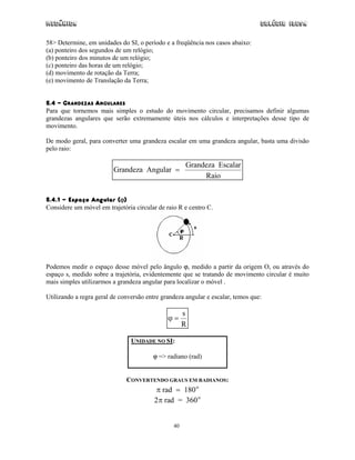 Mecânica                                                                         Colégio IDESA

58> Determine, em unidades do SI, o período e a freqüência nos casos abaixo:
(a) ponteiro dos segundos de um relógio;
(b) ponteiro dos minutos de um relógio;
(c) ponteiro das horas de um relógio;
(d) movimento de rotação da Terra;
(e) movimento de Translação da Terra;


5.4 - GRANDEZAS ANGULARES
Para que tornemos mais simples o estudo do movimento circular, precisamos definir algumas
grandezas angulares que serão extremamente úteis nos cálculos e interpretações desse tipo de
movimento.

De modo geral, para converter uma grandeza escalar em uma grandeza angular, basta uma divisão
pelo raio:

                                                     Grandeza Escalar
                         Grandeza Angular =
                                                          Raio


5.4.1 - Espaço Angular (ϕ)
Considere um móvel em trajetória circular de raio R e centro C.




Podemos medir o espaço desse móvel pelo ângulo ϕ, medido a partir da origem O, ou através do
espaço s, medido sobre a trajetória, evidentemente que se tratando de movimento circular é muito
mais simples utilizarmos a grandeza angular para localizar o móvel .

Utilizando a regra geral de conversão entre grandeza angular e escalar, temos que:

                                                     s
                                              ϕ=
                                                     R

                                UNIDADE NO SI:

                                        ϕ => radiano (rad)


                              CONVERTENDO GRAUS EM RADIANOS:
                                          π rad = 180 o
                                         2π rad = 360 o


                                                40
 