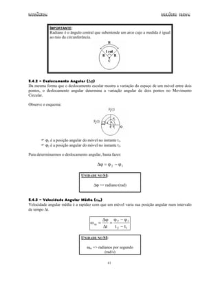 Mecânica                                                                     Colégio IDESA


            IMPORTANTE:
            Radiano é o ângulo central que subentende um arco cujo a medida é igual
            ao raio da circunferência.




5.4.2 - Deslocamento Angular (∆ϕ)
Da mesma forma que o deslocamento escalar mostra a variação do espaço de um móvel entre dois
pontos, o deslocamento angular determina a variação angular de dois pontos no Movimento
Circular.

Observe o esquema:




          ϕ1 é a posição angular do móvel no instante t1.
          ϕ2 é a posição angular do móvel no instante t2.

Para determinarmos o deslocamento angular, basta fazer:

                                          ∆ϕ = ϕ 2 − ϕ 1

                                UNIDADE NO SI:

                                        ∆ϕ => radiano (rad)


5.4.3 - Velocidade Angular Média (ωm)
Velocidade angular média é a rapidez com que um móvel varia sua posição angular num intervalo
de tempo ∆t.

                                             ∆ϕ ϕ 2 − ϕ 1
                                     ωm =       =
                                             ∆t   t 2 − t1

                                UNIDADE NO SI:

                                   ωm => radianos por segundo
                                             (rad/s)

                                                41
 