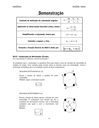 Mecânica                                                                      Colégio IDESA




                                                                       ∆ϕ ϕ 2 − ϕ 1
        Partindo da definição da velocidade angular:              ω=      =
                                                                       ∆t   t 2 − t1

      Aplicando as observações descritas acima, temos:                     ϕ − ϕo
                                                                      ω=
                                                                            t−0

            Simplificando a expressão, temos que:                    ω. t = ϕ − ϕ o


                   Isolando o espaço ϕ, fica:                        ϕ o + ω. t = ϕ


       Portanto a Função Horária do MCU é dada por:
                                                                  ϕ = ϕ o + ω. t

5.5.2 - Aceleração do Movimento Circular
Se o movimento é uniforme, existirá aceleração ?

Já estudamos que a aceleração é a grandeza física que indica a taxa da variação da velocidade na
unidade de tempo. Esta variação pode ocorrer tanto na direção como em intensidade. Assim a
aceleração instantânea deve ser estudada a partir de duas componentes:

        ACELERAÇÃO TANGENCIAL (at)

        Possui a função de alterar o módulo do vetor
        velocidade.
        Módulo: igual a aceleração escalar.

                              at = a



        ACELERAÇÃO CENTRÍPETA (at)

        Possui a função de alterar apenas a direção do vetor
        velocidade. É exatamente essa função que faz a
        existência do movimento circular, caso a aceleração
        centrípeta seja igual a zero o movimento será
        retilíneo.
        Módulo:
                                  v2
                             ac =
                                  R

                                               43
 