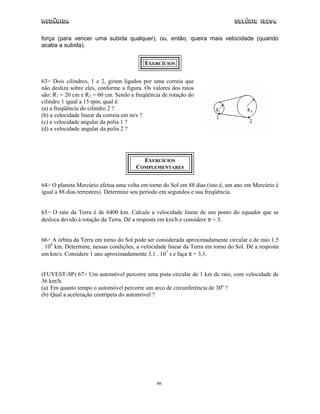 Mecânica                                                                       Colégio IDESA

força (para vencer uma subida qualquer), ou, então, queira mais velocidade (quando
acaba a subida).


                                          EXERCÍCIOS


63> Dois cilindros, 1 e 2, giram ligados por uma correia que
não desliza sobre eles, conforme a figura. Os valores dos raios
são: R1 = 20 cm e R2 = 60 cm. Sendo a freqüência de rotação do
cilindro 1 igual a 15 rpm, qual é:
(a) a freqüência do cilindro 2 ?
(b) a velocidade linear da correia em m/s ?
(c) a velocidade angular da polia 1 ?
(d) a velocidade angular da polia 2 ?




                                         EXERCÍCIOS
                                       COMPLEMENTARES


64> O planeta Mercúrio efetua uma volta em torno do Sol em 88 dias (isto é, um ano em Mercúrio é
igual a 88 dias terrestres). Determine seu período em segundos e sua freqüência.


65> O raio da Terra é de 6400 km. Calcule a velocidade linear de um ponto do equador que se
desloca devido à rotação da Terra. Dê a resposta em km/h e considere π = 3.


66> A órbita da Terra em torno do Sol pode ser considerada aproximadamente circular e de raio 1,5
. 108 km. Determine, nessas condições, a velocidade linear da Terra em torno do Sol. Dê a resposta
em km/s. Considere 1 ano aproximadamente 3,1 . 107 s e faça π = 3,1.


(FUVEST-SP) 67> Um automóvel percorre uma pista circular de 1 km de raio, com velocidade de
36 km/h.
(a) Em quanto tempo o automóvel percorre um arco de circunferência de 30o ?
(b) Qual a aceleração centrípeta do automóvel ?




                                               46
 
