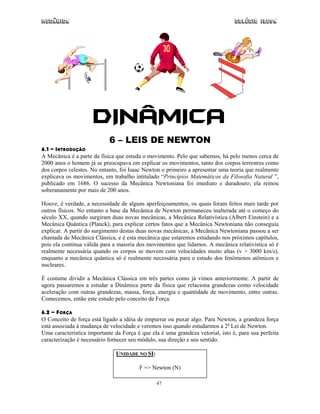 Mecânica                                                                        Colégio IDESA




                     DINÂMICA
                            6 – LEIS DE NEWTON
6.1 - INTRODUÇÃO
A Mecânica é a parte da física que estuda o movimento. Pelo que sabemos, há pelo menos cerca de
2000 anos o homem já se preocupava em explicar os movimentos, tanto dos corpos terrestres como
dos corpos celestes. No entanto, foi Isaac Newton o primeiro a apresentar uma teoria que realmente
explicava os movimentos, em trabalho intitulado “Princípios Matemáticos da Filosofia Natural ”,
publicado em 1686. O sucesso da Mecânica Newtoniana foi imediato e duradouro; ela reinou
soberanamente por mais de 200 anos.

Houve, é verdade, a necessidade de alguns aperfeiçoamentos, os quais foram feitos mais tarde por
outros físicos. No entanto a base da Mecânica de Newton permaneceu inalterada até o começo do
século XX, quando surgiram duas novas mecânicas, a Mecânica Relativística (Albert Einstein) e a
Mecânica Quântica (Planck), para explicar certos fatos que a Mecânica Newtoniana não conseguia
explicar. A partir do surgimento destas duas novas mecânicas, a Mecânica Newtoniana passou a ser
chamada de Mecânica Clássica, e é esta mecânica que estaremos estudando nos próximos capítulos,
pois ela continua válida para a maioria dos movimentos que lidamos. A mecânica relativística só é
realmente necessária quando os corpos se movem com velocidades muito altas (v > 3000 km/s),
enquanto a mecânica quântica só é realmente necessária para o estudo dos fenômenos atômicos e
nucleares.

É costume dividir a Mecânica Clássica em três partes como já vimos anteriormente. A partir de
agora passaremos a estudar a Dinâmica parte da física que relaciona grandezas como velocidade
aceleração com outras grandezas, massa, força, energia e quantidade de movimento, entre outras.
Comecemos, então este estudo pelo conceito de Força.

6.2 - FORÇA
O Conceito de força está ligado a idéia de empurrar ou puxar algo. Para Newton, a grandeza força
está associada à mudança de velocidade e veremos isso quando estudarmos a 2a Lei de Newton.
Uma característica importante da Força é que ela é uma grandeza vetorial, isto é, para sua perfeita
caracterização é necessário fornecer seu módulo, sua direção e seu sentido.

                               UNIDADE NO SI:

                                        F => Newton (N)

                                                47
 