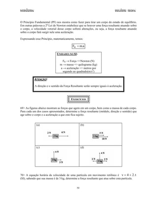 Mecânica                                                                        Colégio IDESA



O Princípio Fundamental (PF) nos mostra como fazer para tirar um corpo do estado de equilíbrio.
Em outras palavras a 2a Lei de Newton estabelece que se houver uma força resultante atuando sobre
o corpo, a velocidade vetorial desse corpo sofrerá alterações, ou seja, a força resultante atuando
sobre o corpo fará surgir nele uma aceleração.

Expressando esse Princípio, matematicamente, temos:

                                            FR = m.a

                               UNIDADES NO SI:

                                   FR → Força =>Newton (N)
                                 m → massa => quilograma (kg)
                                 a → aceleração => metros por
                                   segundo ao quadrado(m/s2)

            ATENÇÃO!

            A direção e o sentido da Força Resultante serão sempre iguais à aceleração.



                                           EXERCÍCIOS


69> As figuras abaixo mostram as forças que agem em um corpo, bem como a massa de cada corpo.
Para cada um dos casos apresentados, determine a força resultante (módulo, direção e sentido) que
age sobre o corpo e a aceleração a que este fica sujeito.


             (a)                                     (b)




             (c)                                     (d)




70> A equação horária da velocidade de uma partícula em movimento retilíneo é v = 4 + 2. t
(SI), sabendo que sua massa é de 3 kg, determine a força resultante que atua sobre esta partícula.


                                                50
 