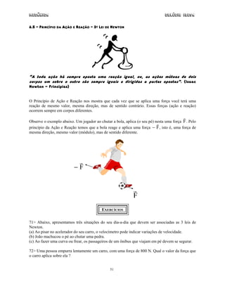 Mecânica                                                                       Colégio IDESA

6.5 – PRINCÍPIO DA AÇÃO E REAÇÃO – 3A LEI DE NEWTON




“A toda ação há sempre oposta uma reação igual, ou, as ações mútuas de dois
corpos um sobre o outro são sempre iguais e dirigidas a partes opostas”. (Isaac
Newton - Principias)


O Princípio de Ação e Reação nos mostra que cada vez que se aplica uma força você terá uma
reação de mesmo valor, mesma direção, mas de sentido contrário. Essas forças (ação e reação)
ocorrem sempre em corpos diferentes.

Observe o exemplo abaixo. Um jogador ao chutar a bola, aplica (o seu pé) nesta uma força F . Pelo
princípio da Ação e Reação temos que a bola reage e aplica uma força − F , isto é, uma força de
mesma direção, mesmo valor (módulo), mas de sentido diferente.




                          −F



                                                            F
                                          EXERCÍCIOS


71> Abaixo, apresentamos três situações do seu dia-a-dia que devem ser associadas as 3 leis de
Newton.
(a) Ao pisar no acelerador do seu carro, o velocímetro pode indicar variações de velocidade.
(b) João machucou o pé ao chutar uma pedra.
(c) Ao fazer uma curva ou frear, os passageiros de um ônibus que viajam em pé devem se segurar.

72> Uma pessoa empurra lentamente um carro, com uma força de 800 N. Qual o valor da força que
o carro aplica sobre ela ?


                                               51
 