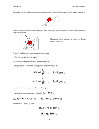 Mecânica                                                                       Colégio IDESA


Considere um corpo de massa m abandonado em um plano inclinado, cujo ângulo de elevação é α:




Vamos associar ao plano, um sistema de eixo cartesiano, ao qual iremos analisar o movimento do
corpo em questão.


                                                     Marcamos nesse sistema de eixos as forças
                                                     agentes no corpo.




O peso P será decomposto em duas componentes:

(a) Na direção do plano de apoio: Px;

(b) Na direção perpendicular ao plano de apoio: Py;

Da trigonometria elementar, conseguimos determinar Px e Py:

                                        Px
                            sen α=             →       Px =P.sen α
                                        P

                                        Py
                            cos α=             →       Py =P.cos α
                                        P
Vamos determinar agora a aceleração do corpo:


Pela equação fundamental da Dinâmica:    FR = m.a       (1)


Mas:   FR = Px = P. sen α        →      FR = m. g. sen α        (2)

Substituindo (2) em (1), vem:

                                    m. a = m. g. sen α

                                        a = g. sen α
                                                54
 