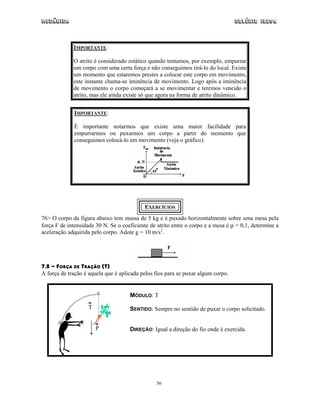 Mecânica                                                                          Colégio IDESA



             IMPORTANTE:

             O atrito é considerado estático quando tentamos, por exemplo, empurrar
             um corpo com uma certa força e não conseguimos tirá-lo do local. Existe
             um momento que estaremos prestes a colocar este corpo em movimento,
             este instante chama-se iminência de movimento. Logo após a iminência
             de movimento o corpo começará a se movimentar e teremos vencido o
             atrito, mas ele ainda existe só que agora na forma de atrito dinâmico.


             IMPORTANTE:

             É importante notarmos que existe uma maior facilidade para
             empurrarmos ou puxarmos um corpo a partir do momento que
             conseguimos colocá-lo em movimento (veja o gráfico).




                                            EXERCÍCIOS
76> O corpo da figura abaixo tem massa de 5 kg e é puxado horizontalmente sobre uma mesa pela
força F de intensidade 30 N. Se o coeficiente de atrito entre o corpo e a mesa é µ = 0,1, determine a
aceleração adquirida pelo corpo. Adote g = 10 m/s2.




7.5 - FORÇA DE TRAÇÃO (T)
A força de tração é aquela que é aplicada pelos fios para se puxar algum corpo.


                                     MÓDULO: T
                   T                 SENTIDO: Sempre no sentido de puxar o corpo solicitado.


                       P             DIREÇÃO: Igual a direção do fio onde é exercida.




                                                 56
 