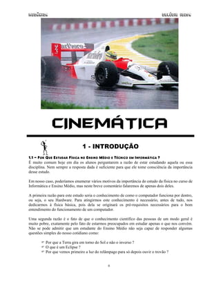 Mecânica                                                                      Colégio IDESA




             CINEMÁTICA
                               1 - INTRODUÇÃO
1.1 - POR QUE ESTUDAR FÍSICA NO ENSINO MÉDIO E TÉCNICO EM INFORMÁTICA ?
É muito comum hoje em dia os alunos perguntarem a razão de estar estudando aquela ou essa
disciplina. Nem sempre a resposta dada é suficiente para que ele tome consciência da importância
desse estudo.

Em nosso caso, poderíamos enumerar vários motivos da importância do estudo da física no curso de
Informática e Ensino Médio, mas neste breve comentário falaremos de apenas dois deles.

A primeira razão para este estudo seria o conhecimento de como o computador funciona por dentro,
ou seja, o seu Hardware. Para atingirmos este conhecimento é necessário, antes de tudo, nos
dedicarmos à física básica, pois dela se originará os pré-requisitos necessários para o bom
entendimento do funcionamento de um computador.

Uma segunda razão é o fato de que o conhecimento científico das pessoas de um modo geral é
muito pobre, exatamente pelo fato de estarmos preocupados em estudar apenas o que nos convém.
Não se pode admitir que um estudante do Ensino Médio não seja capaz de responder algumas
questões simples do nosso cotidiano como:

         Por que a Terra gira em torno do Sol e não o inverso ?
         O que é um Eclipse ?
         Por que vemos primeiro a luz do relâmpago para só depois ouvir o trovão ?


                                              6
 