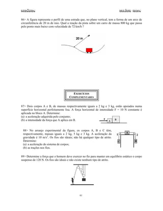 Mecânica                                                                       Colégio IDESA

86> A figura representa o perfil de uma estrada que, no plano vertical, tem a forma de um arco de
circunferência de 20 m de raio. Qual a reação da pista sobre um carro de massa 800 kg que passa
pelo ponto mais baixo com velocidade de 72 km/h ?




                                        EXERCÍCIOS
                                      COMPLEMENTARES


87> Dois corpos A e B, de massas respectivamente iguais a 2 kg e 3 kg, estão apoiados numa
superfície horizontal perfeitamente lisa. A força horizontal de intensidade F = 10 N constante é
aplicada no bloco A. Determine:
(a) a aceleração adquirida pelo conjunto;
(b) a intensidade da força que A aplica em B.


 88> No arranjo experimental da figura, os corpos A, B e C têm,
 respectivamente, massas iguais a 2 kg, 5 kg e 3 kg. A aceleração da
 gravidade é 10 m/s2. Os fios são ideais; não há qualquer tipo de atrito.
 Determine:
 (a) a aceleração do sistema de corpos;
 (b) as trações nos fios.

89> Determine a força que o homem deve exercer no fio para manter em equilíbrio estático o corpo
suspenso de 120 N. Os fios são ideais e não existe nenhum tipo de atrito.




                                               61
 